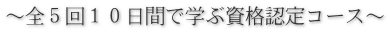 ~全5回10日間で学ぶ資格認定コース~